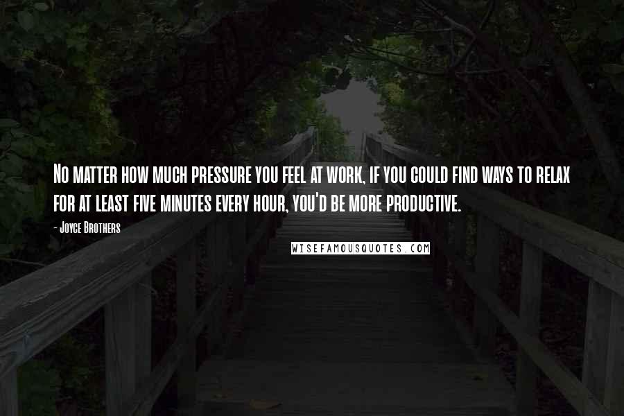 Joyce Brothers Quotes: No matter how much pressure you feel at work, if you could find ways to relax for at least five minutes every hour, you'd be more productive.