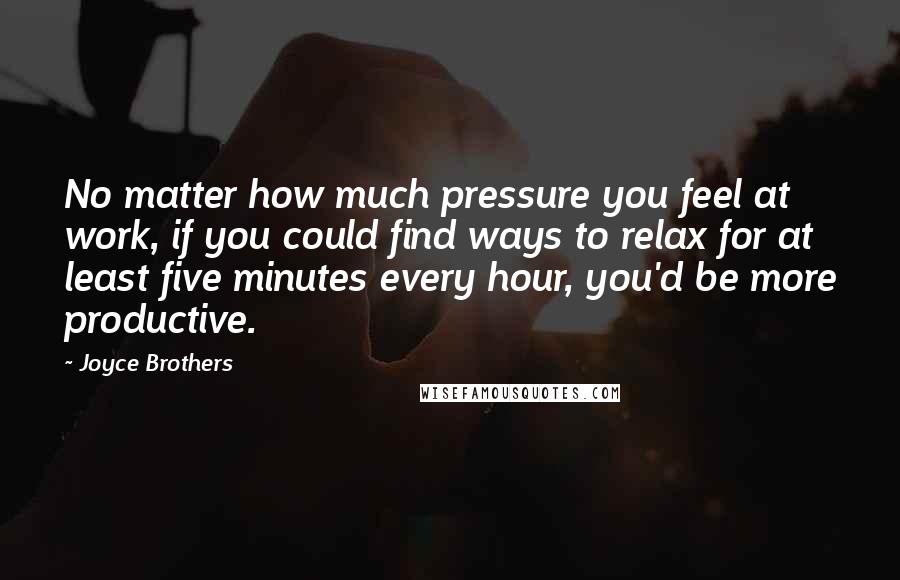 Joyce Brothers Quotes: No matter how much pressure you feel at work, if you could find ways to relax for at least five minutes every hour, you'd be more productive.