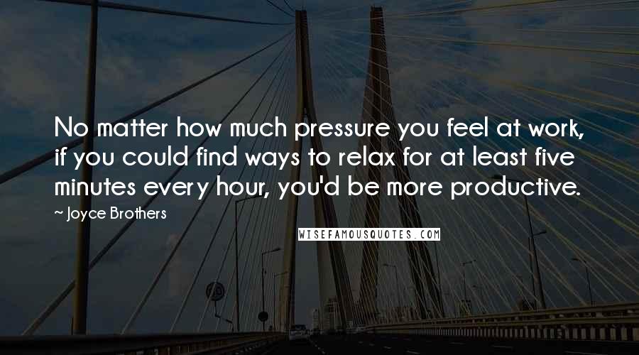 Joyce Brothers Quotes: No matter how much pressure you feel at work, if you could find ways to relax for at least five minutes every hour, you'd be more productive.