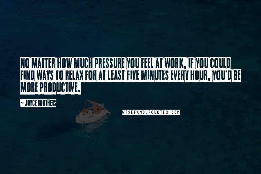 Joyce Brothers Quotes: No matter how much pressure you feel at work, if you could find ways to relax for at least five minutes every hour, you'd be more productive.