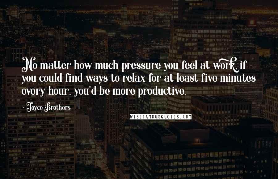 Joyce Brothers Quotes: No matter how much pressure you feel at work, if you could find ways to relax for at least five minutes every hour, you'd be more productive.