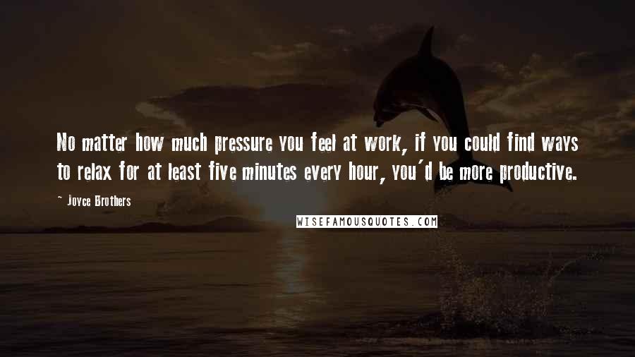 Joyce Brothers Quotes: No matter how much pressure you feel at work, if you could find ways to relax for at least five minutes every hour, you'd be more productive.