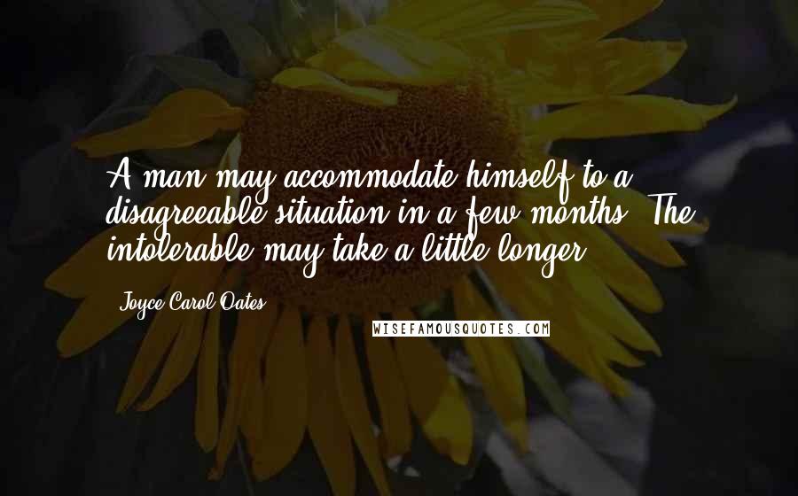 Joyce Carol Oates Quotes: A man may accommodate himself to a disagreeable situation in a few months. The intolerable may take a little longer.