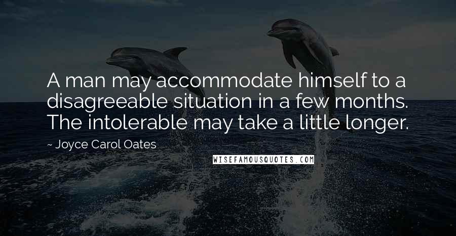 Joyce Carol Oates Quotes: A man may accommodate himself to a disagreeable situation in a few months. The intolerable may take a little longer.