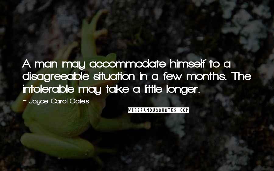 Joyce Carol Oates Quotes: A man may accommodate himself to a disagreeable situation in a few months. The intolerable may take a little longer.