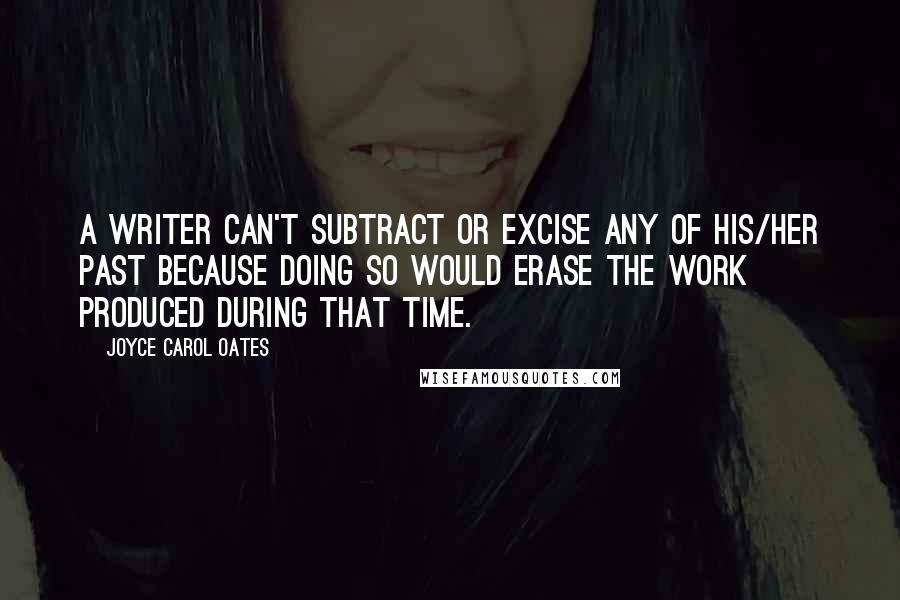 Joyce Carol Oates Quotes: A writer can't subtract or excise any of his/her past because doing so would erase the work produced during that time.