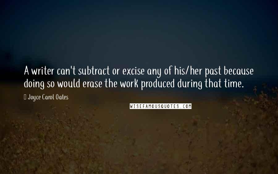 Joyce Carol Oates Quotes: A writer can't subtract or excise any of his/her past because doing so would erase the work produced during that time.