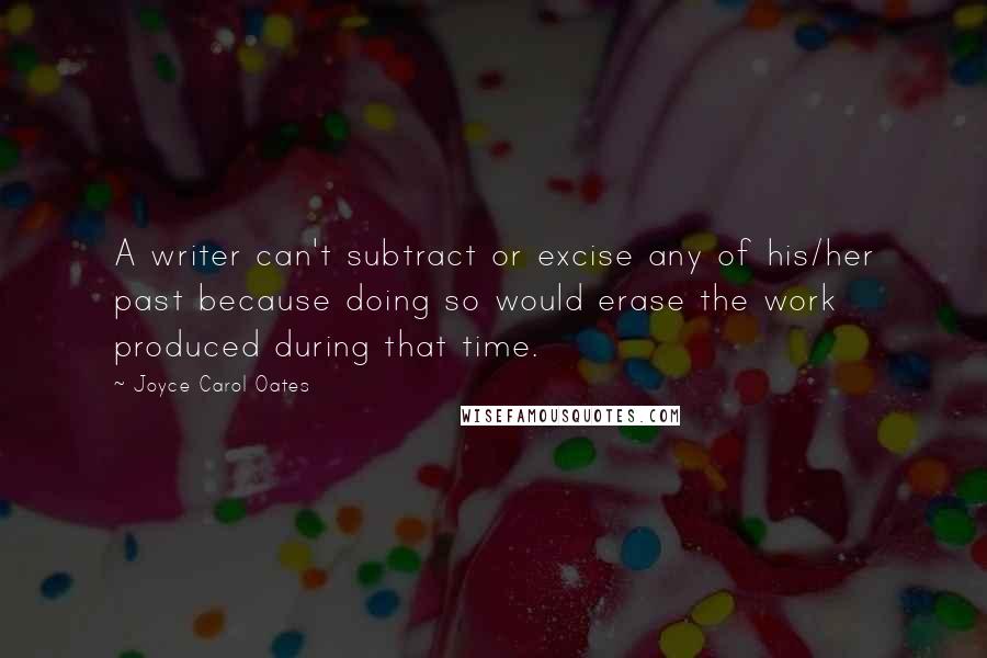 Joyce Carol Oates Quotes: A writer can't subtract or excise any of his/her past because doing so would erase the work produced during that time.