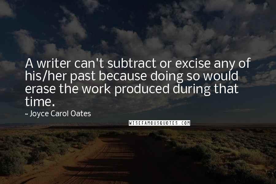 Joyce Carol Oates Quotes: A writer can't subtract or excise any of his/her past because doing so would erase the work produced during that time.