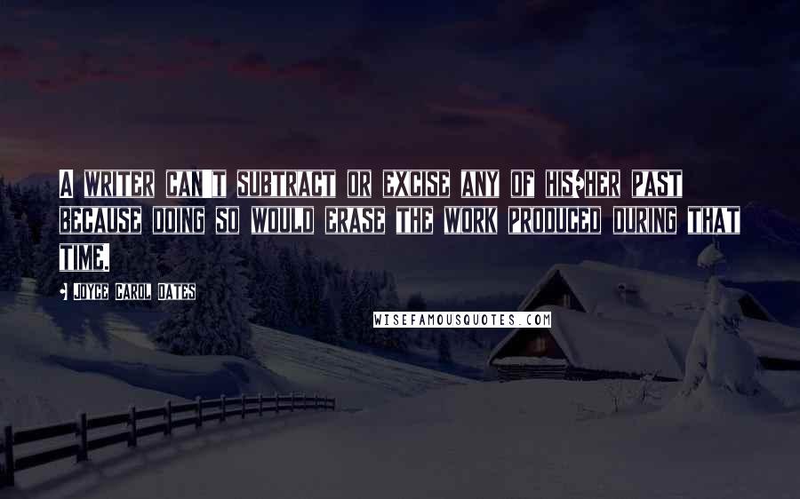 Joyce Carol Oates Quotes: A writer can't subtract or excise any of his/her past because doing so would erase the work produced during that time.