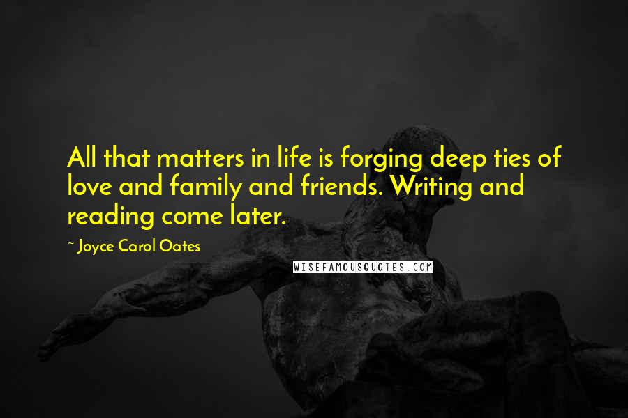 Joyce Carol Oates Quotes: All that matters in life is forging deep ties of love and family and friends. Writing and reading come later.