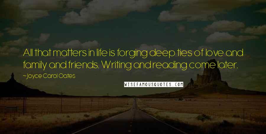 Joyce Carol Oates Quotes: All that matters in life is forging deep ties of love and family and friends. Writing and reading come later.