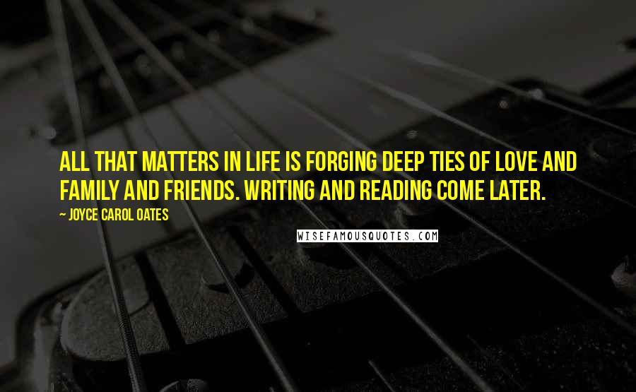 Joyce Carol Oates Quotes: All that matters in life is forging deep ties of love and family and friends. Writing and reading come later.