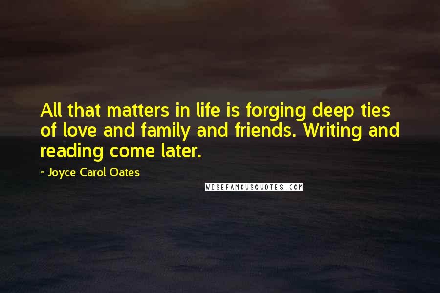 Joyce Carol Oates Quotes: All that matters in life is forging deep ties of love and family and friends. Writing and reading come later.