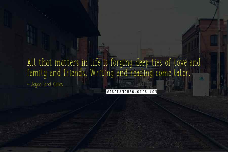 Joyce Carol Oates Quotes: All that matters in life is forging deep ties of love and family and friends. Writing and reading come later.