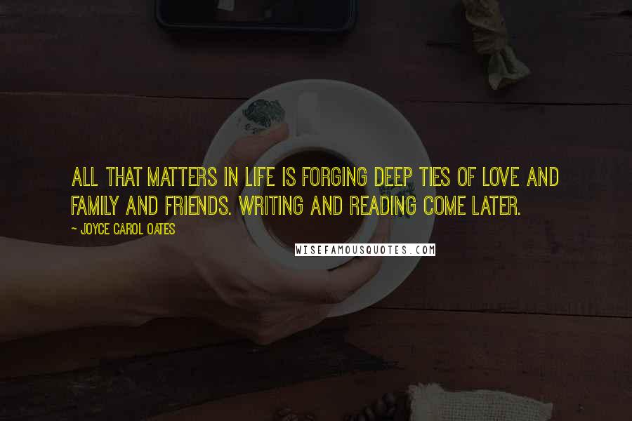 Joyce Carol Oates Quotes: All that matters in life is forging deep ties of love and family and friends. Writing and reading come later.