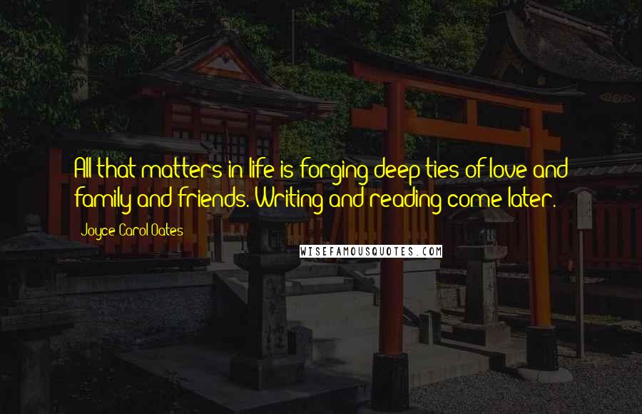 Joyce Carol Oates Quotes: All that matters in life is forging deep ties of love and family and friends. Writing and reading come later.