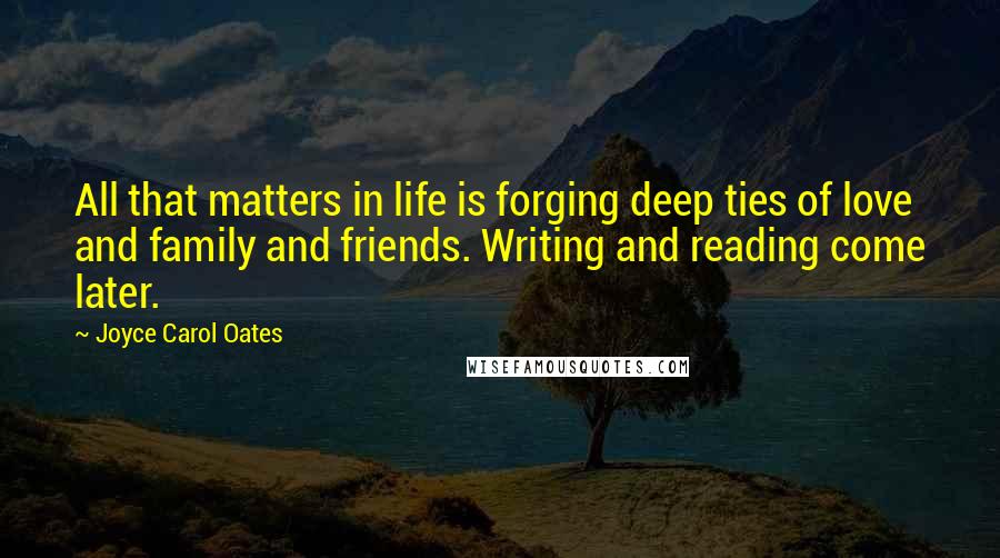 Joyce Carol Oates Quotes: All that matters in life is forging deep ties of love and family and friends. Writing and reading come later.