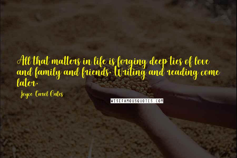 Joyce Carol Oates Quotes: All that matters in life is forging deep ties of love and family and friends. Writing and reading come later.