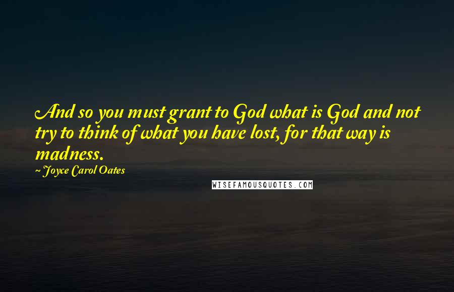 Joyce Carol Oates Quotes: And so you must grant to God what is God and not try to think of what you have lost, for that way is madness.