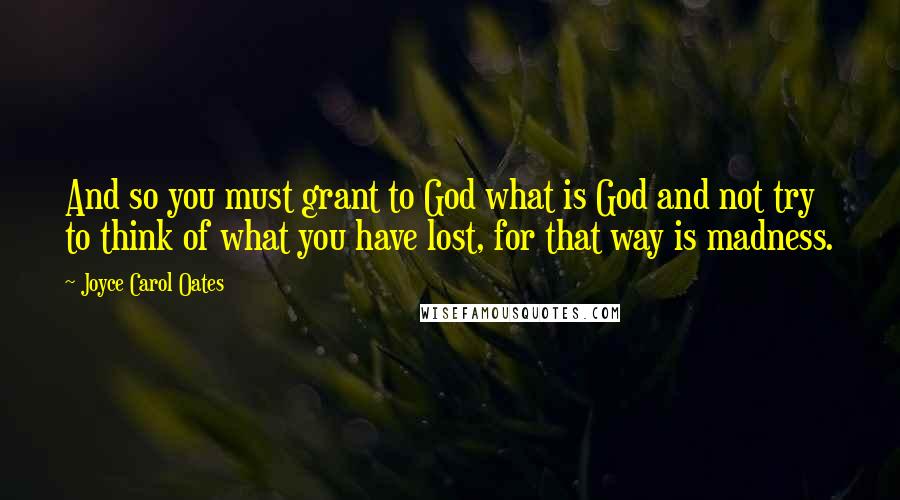 Joyce Carol Oates Quotes: And so you must grant to God what is God and not try to think of what you have lost, for that way is madness.