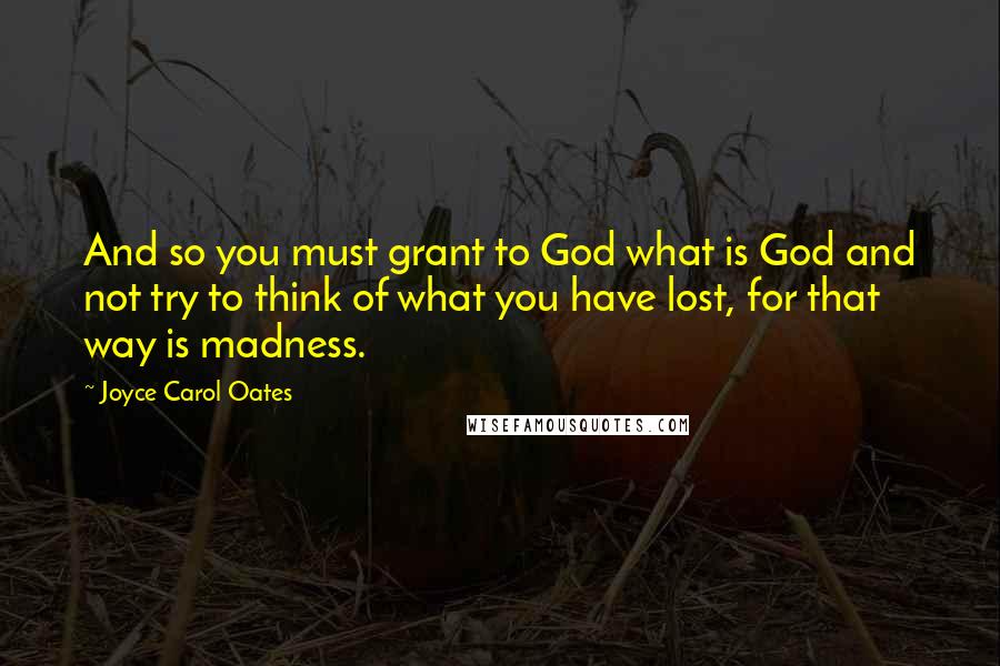 Joyce Carol Oates Quotes: And so you must grant to God what is God and not try to think of what you have lost, for that way is madness.