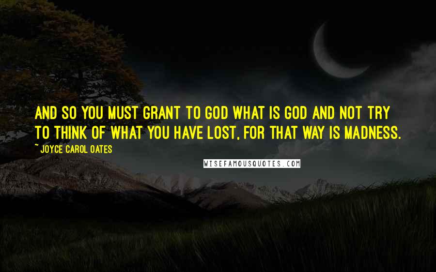 Joyce Carol Oates Quotes: And so you must grant to God what is God and not try to think of what you have lost, for that way is madness.