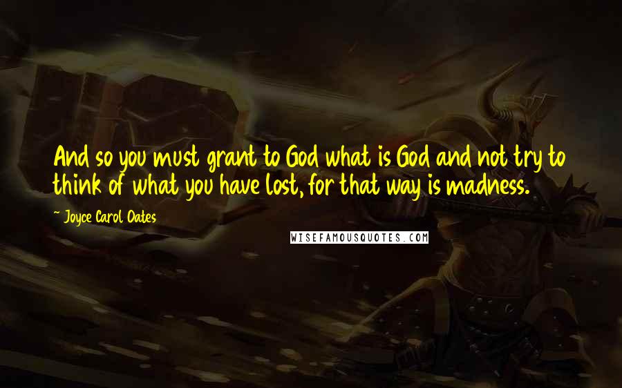 Joyce Carol Oates Quotes: And so you must grant to God what is God and not try to think of what you have lost, for that way is madness.