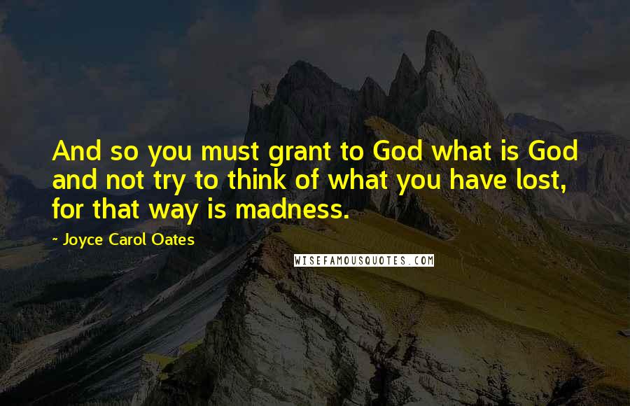 Joyce Carol Oates Quotes: And so you must grant to God what is God and not try to think of what you have lost, for that way is madness.