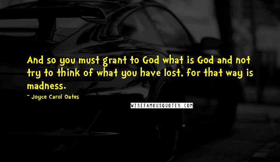 Joyce Carol Oates Quotes: And so you must grant to God what is God and not try to think of what you have lost, for that way is madness.