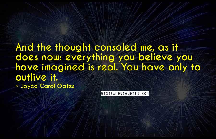 Joyce Carol Oates Quotes: And the thought consoled me, as it does now: everything you believe you have imagined is real. You have only to outlive it.