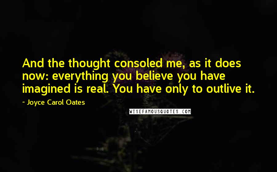 Joyce Carol Oates Quotes: And the thought consoled me, as it does now: everything you believe you have imagined is real. You have only to outlive it.