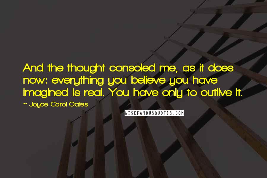 Joyce Carol Oates Quotes: And the thought consoled me, as it does now: everything you believe you have imagined is real. You have only to outlive it.