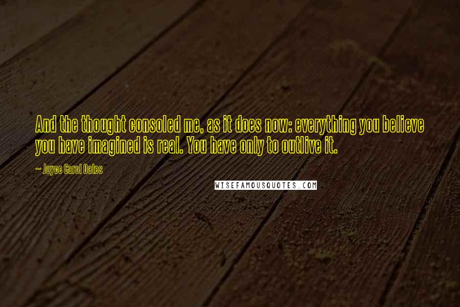 Joyce Carol Oates Quotes: And the thought consoled me, as it does now: everything you believe you have imagined is real. You have only to outlive it.