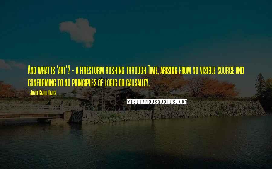 Joyce Carol Oates Quotes: And what is 'art'? - a firestorm rushing through Time, arising from no visible source and conforming to no principles of logic or causality.