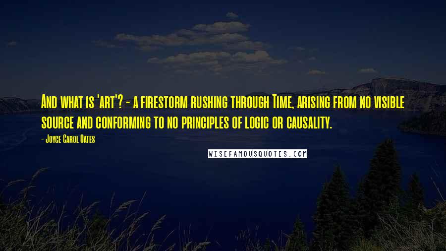 Joyce Carol Oates Quotes: And what is 'art'? - a firestorm rushing through Time, arising from no visible source and conforming to no principles of logic or causality.