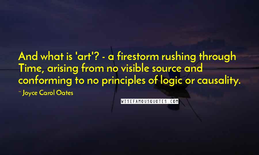 Joyce Carol Oates Quotes: And what is 'art'? - a firestorm rushing through Time, arising from no visible source and conforming to no principles of logic or causality.