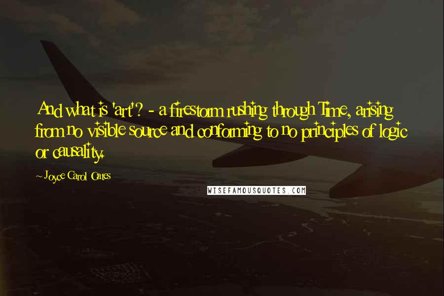 Joyce Carol Oates Quotes: And what is 'art'? - a firestorm rushing through Time, arising from no visible source and conforming to no principles of logic or causality.