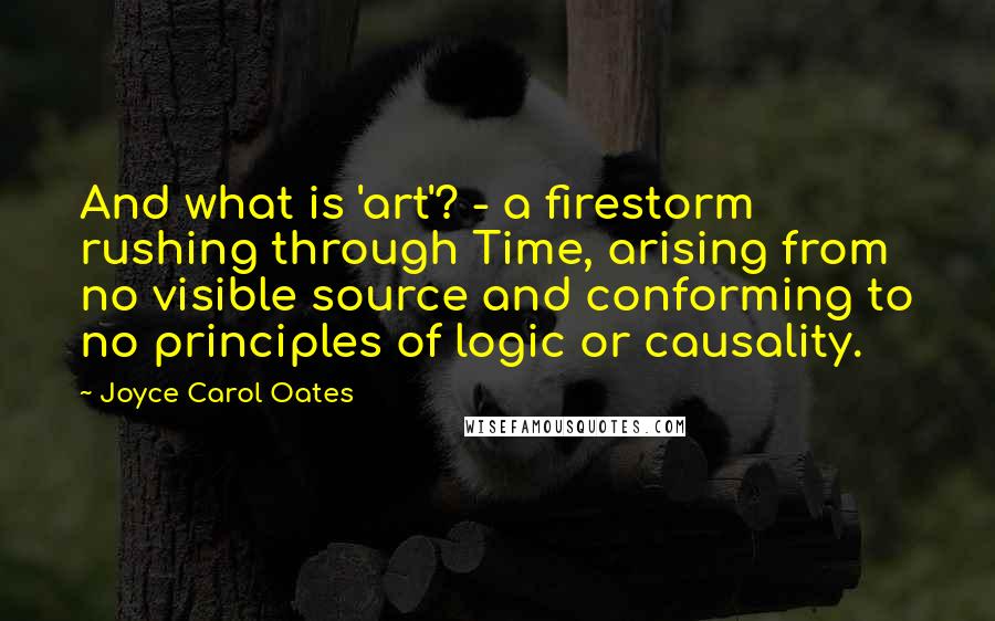 Joyce Carol Oates Quotes: And what is 'art'? - a firestorm rushing through Time, arising from no visible source and conforming to no principles of logic or causality.