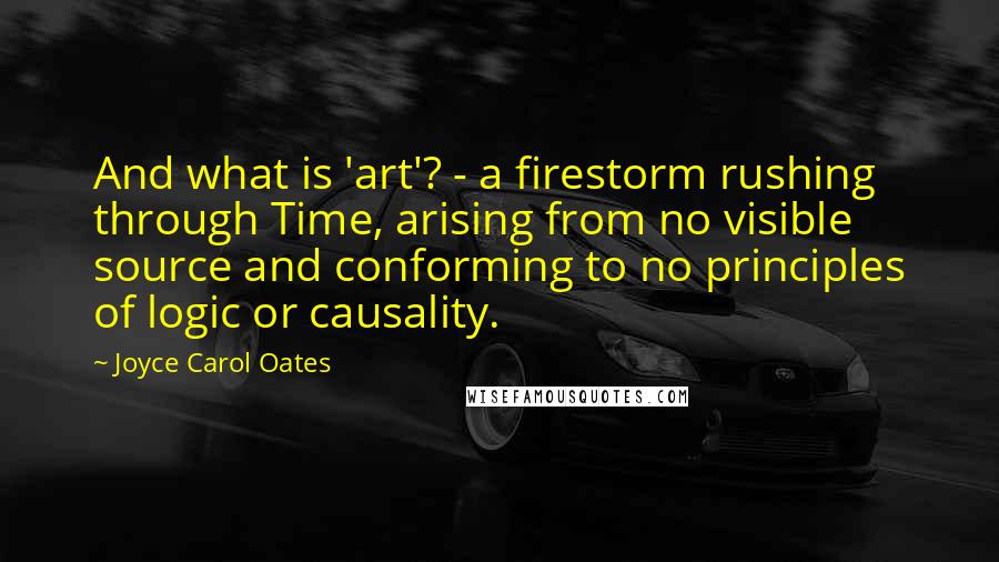 Joyce Carol Oates Quotes: And what is 'art'? - a firestorm rushing through Time, arising from no visible source and conforming to no principles of logic or causality.