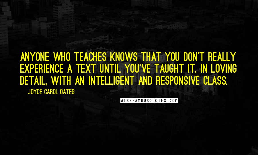 Joyce Carol Oates Quotes: Anyone who teaches knows that you don't really experience a text until you've taught it, in loving detail, with an intelligent and responsive class.