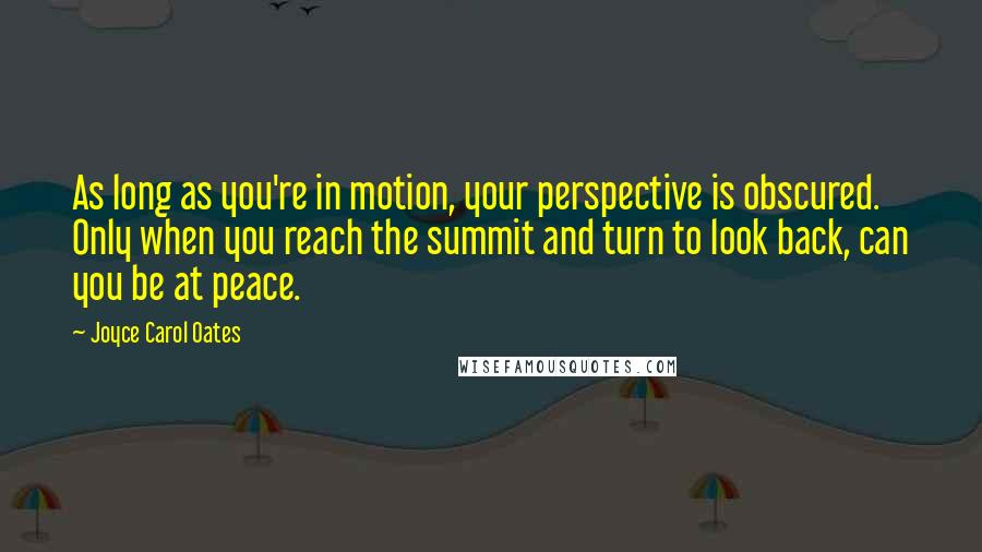 Joyce Carol Oates Quotes: As long as you're in motion, your perspective is obscured. Only when you reach the summit and turn to look back, can you be at peace.