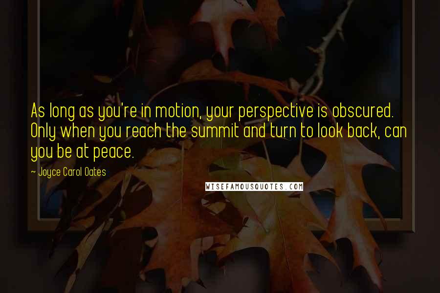 Joyce Carol Oates Quotes: As long as you're in motion, your perspective is obscured. Only when you reach the summit and turn to look back, can you be at peace.
