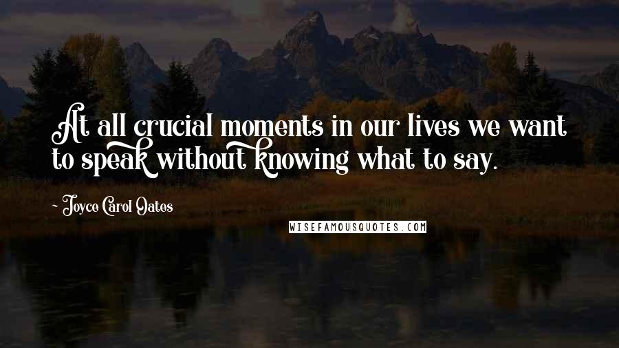 Joyce Carol Oates Quotes: At all crucial moments in our lives we want to speak without knowing what to say.