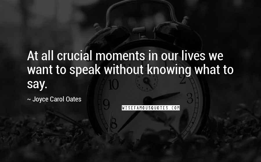 Joyce Carol Oates Quotes: At all crucial moments in our lives we want to speak without knowing what to say.