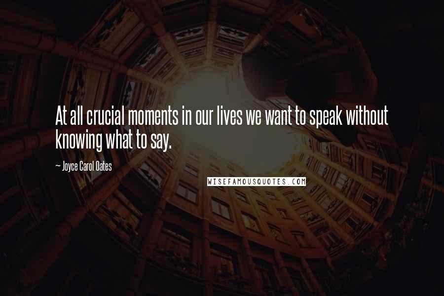 Joyce Carol Oates Quotes: At all crucial moments in our lives we want to speak without knowing what to say.