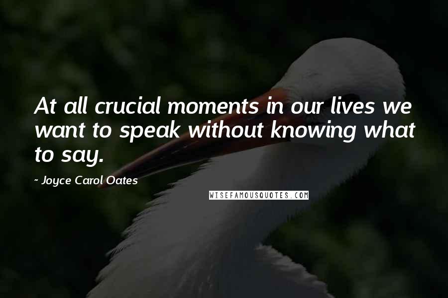 Joyce Carol Oates Quotes: At all crucial moments in our lives we want to speak without knowing what to say.