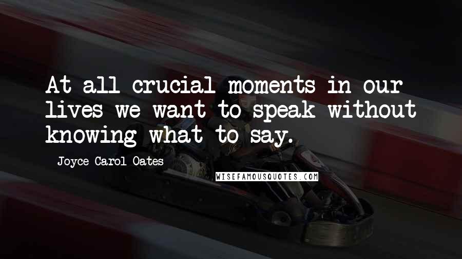 Joyce Carol Oates Quotes: At all crucial moments in our lives we want to speak without knowing what to say.