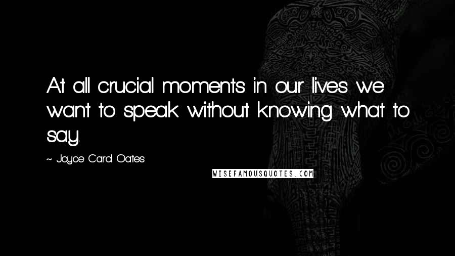 Joyce Carol Oates Quotes: At all crucial moments in our lives we want to speak without knowing what to say.