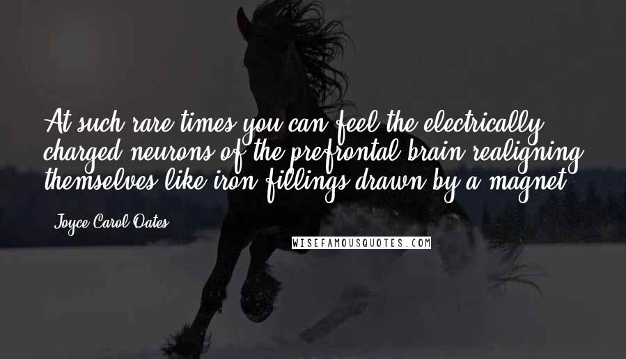 Joyce Carol Oates Quotes: At such rare times you can feel the electrically charged neurons of the prefrontal brain realigning themselves like iron fillings drawn by a magnet.